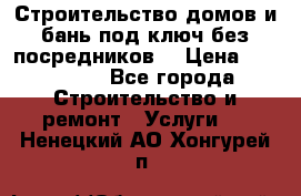 Строительство домов и бань под ключ без посредников, › Цена ­ 515 000 - Все города Строительство и ремонт » Услуги   . Ненецкий АО,Хонгурей п.